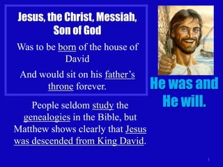 Jesus, the Christ, Messiah,
Son of God
Was to be born of the house of
David
And would sit on his father’s
throne forever.
People seldom study the
genealogies in the Bible, but
Matthew shows clearly that Jesus
was descended from King David.

He was and
He will.

1

 