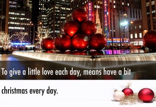 To give a little love each day, means have a bit
christmas every day.

 
