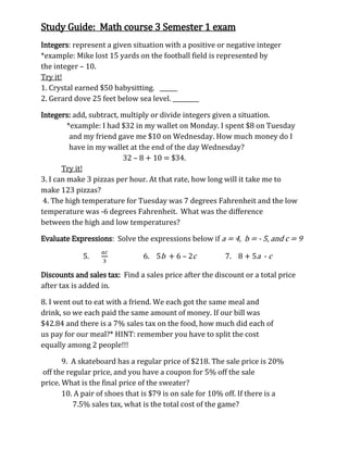 Study Guide: Math course 3 Semester 1 exam
Integers: represent a given situation with a positive or negative integer
*example: Mike lost 15 yards on the football field is represented by
the integer – 10.
Try it!
1. Crystal earned $50 babysitting. ______
2. Gerard dove 25 feet below sea level. _________
Integers: add, subtract, multiply or divide integers given a situation.
*example: I had $32 in my wallet on Monday. I spent $8 on Tuesday
and my friend gave me $10 on Wednesday. How much money do I
have in my wallet at the end of the day Wednesday?
32 – 8 + 10 = $34.
Try it!
3. I can make 3 pizzas per hour. At that rate, how long will it take me to
make 123 pizzas?
4. The high temperature for Tuesday was 7 degrees Fahrenheit and the low
temperature was -6 degrees Fahrenheit. What was the difference
between the high and low temperatures?
Evaluate Expressions: Solve the expressions below if a = 4, b = - 5, and c = 9
5.

6. 5b + 6 – 2c

7. 8 + 5a - c

Discounts and sales tax: Find a sales price after the discount or a total price
after tax is added in.
8. I went out to eat with a friend. We each got the same meal and
drink, so we each paid the same amount of money. If our bill was
$42.84 and there is a 7% sales tax on the food, how much did each of
us pay for our meal?* HINT: remember you have to split the cost
equally among 2 people!!!
9. A skateboard has a regular price of $218. The sale price is 20%
off the regular price, and you have a coupon for 5% off the sale
price. What is the final price of the sweater?
10. A pair of shoes that is $79 is on sale for 10% off. If there is a
7.5% sales tax, what is the total cost of the game?

 