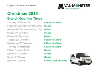 Christmas 2015
Branch Opening Times
England, Scotland and Wales
Thursday 24th
December 8:00am to 2:00pm
Friday 25th
December (Christmas Day) Closed
Saturday 26th
December (Boxing Day) Closed
Sunday 27th
December Closed
Monday 28th
December Closed
Tuesday 29th
December 8.00am to 5.30pm
Wednesday 30th
December 8.00am to 5.30pm
Thursday 31st
December 8.00am to 2.00pm
Friday 1st
January 2016 Closed
Saturday 2nd
January Closed
Sunday 3rd
January Closed
Monday 4th
January Closed (Scotland only)
 