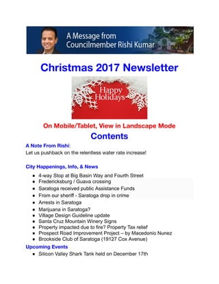  
 
 
 
Christmas 2017 Newsletter 
 
On Mobile/Tablet, View in Landscape Mode 
Contents 
A Note From Rishi:  
Let us pushback on the relentless water rate increase! 
 
City Happenings, Info, & News 
● 4­way Stop at Big Basin Way and Fourth Street  
● Fredericksburg / Guava crossing 
● Saratoga received public Assistance Funds 
● From our sheriff ­ Saratoga drop in crime 
● Arrests in Saratoga 
● Marijuana in Saratoga? 
● Village Design Guideline update 
● Santa Cruz Mountain Winery Signs 
● Property impacted due to fire? Property Tax relief 
● Prospect Road Improvement Project – by Macedonio Nunez 
● Brookside Club of Saratoga (19127 Cox Avenue)  
Upcoming Events 
● Silicon Valley Shark Tank held on December 17th 
 