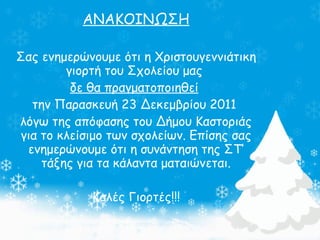ΑΝΑΚΟΙΝΩΣΗ Σας ενημερώνουμε ότι η Χριστουγεννιάτικη γιορτή του Σχολείου μας  δε θα πραγματοποιηθεί   την Παρασκευή 23 Δεκεμβρίου 2011  λόγω της απόφασης του Δήμου Καστοριάς για το κλείσιμο των σχολείων. Επίσης σας ενημερώνουμε ότι η συνάντηση της ΣΤ’ τάξης για τα κάλαντα ματαιώνεται. Καλές Γιορτές!!! 