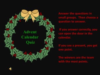 Answer the questions in
small groups. Then choose a
question to answer.
If you answer correctly, you
can open the door in the
calendar.
If you see a present, you get
one point.
The winners are the team
with the most points.
Advent
Calendar
Quiz
 