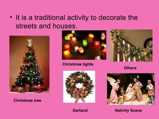 • It is a traditional activity to decorate the
streets and houses.
Christmas tree
Christmas lights
Garland
Others
Nativity Scene