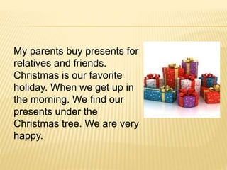 My parents buy presents for
relatives and friends.
Christmas is our favorite
holiday. When we get up in
the morning. We find our
presents under the
Christmas tree. We are very
happy.
 