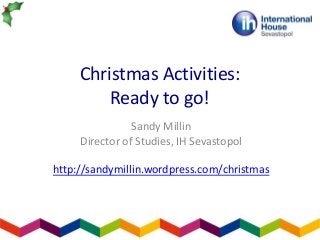 Christmas Activities:
Ready to go!
Sandy Millin
Director of Studies, IH Sevastopol
http://sandymillin.wordpress.com/christmas

 
