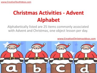 Christmas Activities - Advent
Alphabet
Alphabetically listed are 25 items commonly associated
with Advent and Christmas, one object lesson per day.
www.CreativeChristmasIdeas.com
www.CreativeYouthIdeas.com
 