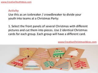 Activity
Use this as an icebreaker / crowdbreaker to divide your
youth into teams at a Christmas Party:
1. Select the front panels of several Christmas with different
pictures and cut them into pieces. Use 2 identical Christmas
cards for each group. Each group will have a different card.
www.CreativeChristmasIdeas.com
www.CreativeYouthIdeas.com
 