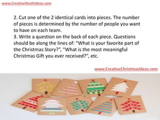 2. Cut one of the 2 identical cards into pieces. The number
of pieces is determined by the number of people you want
to have on each team.
3. Write a question on the back of each piece. Questions
should be along the lines of: “What is your favorite part of
the Christmas Story?”, “What is the most meaningful
Christmas Gift you ever received?”, etc.
www.CreativeChristmasIdeas.com
www.CreativeYouthIdeas.com
 