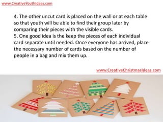 4. The other uncut card is placed on the wall or at each table
so that youth will be able to find their group later by
comparing their pieces with the visible cards.
5. One good idea is the keep the pieces of each individual
card separate until needed. Once everyone has arrived, place
the necessary number of cards based on the number of
people in a bag and mix them up.
www.CreativeChristmasIdeas.com
www.CreativeYouthIdeas.com
 