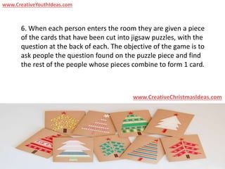 6. When each person enters the room they are given a piece
of the cards that have been cut into jigsaw puzzles, with the
question at the back of each. The objective of the game is to
ask people the question found on the puzzle piece and find
the rest of the people whose pieces combine to form 1 card.
www.CreativeChristmasIdeas.com
www.CreativeYouthIdeas.com
 
