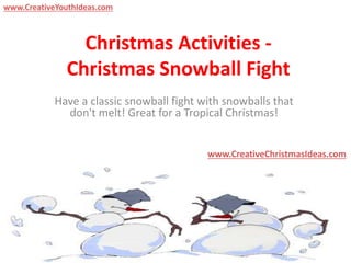 Christmas Activities -
Christmas Snowball Fight
Have a classic snowball fight with snowballs that
don't melt! Great for a Tropical Christmas!
www.CreativeChristmasIdeas.com
www.CreativeYouthIdeas.com
 
