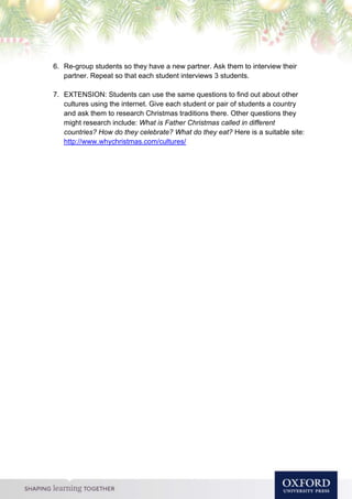 6. Re-group students so they have a new partner. Ask them to interview their
partner. Repeat so that each student interviews 3 students.
7. EXTENSION: Students can use the same questions to find out about other
cultures using the internet. Give each student or pair of students a country
and ask them to research Christmas traditions there. Other questions they
might research include: What is Father Christmas called in different
countries? How do they celebrate? What do they eat? Here is a suitable site:
http://www.whychristmas.com/cultures/
 