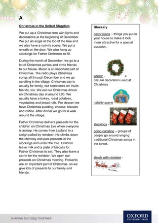 A
Christmas in the United Kingdom
We put up a Christmas tree with lights and
decorations at the beginning of December.
We put an angel at the top of the tree and
we also have a nativity scene. We put a
wreath on the door. We also hang up
stockings for Father Christmas to fill.
During the month of December, we go to a
lot of Christmas parties and invite friends
to our house. Music is an important part of
Christmas. The radio plays Christmas
songs all through December and we go
carolling in the village. Christmas day is
usually for family, but sometimes we invite
friends, too. We eat our Christmas dinner
on Christmas day at around1:00. We
usually have a turkey, roast potatoes,
vegetables and bread rolls. For dessert we
have Christmas pudding, cheese, biscuits
and coffee. After dinner we go for a walk
around the village.
Father Christmas delivers presents for the
children on Christmas Eve when everyone
is asleep. He comes from Lapland in a
sleigh pulled by reindeer. He climbs down
the chimney and puts presents in the
stockings and under the tree. Children
leave milk and a plate of biscuits for
Father Christmas to eat. They also leave a
carrot for the reindeer. We open our
presents on Christmas morning. Presents
are an important part of Christmas, so we
give lots of presents to our family and
friends.
Glossary
decorations – things you put in
your house to make it look
more attractive for a special
occasion.
wreath - a
circular decoration used at
Christmas
nativity scene
stockings -
going carolling – groups of
people go around singing
traditional Christmas songs in
the street.
sleigh with reindeer -
 