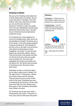 C
Christmas in Holland
We put up the Christmas decorations two
to three weeks before Christmas. We put
a star with white or red lights in the front
window. When you walk down the street
you can see the stars shining in
everyone’s windows. It looks very pretty.
This is the star of Bethlehem that the kings
followed to find the baby Jesus. We also
have a Christmas tree and decorations
outside the house.
On Christmas Eve, many people go to
church for midnight mass. After church we
eat breakfast at midnight! Christmas day is
for the family. In the past, people prepared
a big pot of cooking oil. They placed the
pot over a fire on the table. Around the pot
were dishes of small pieces of meat,
vegetables, and bread. To cook the food,
people use a long stick called a skewer.
They put the food on the skewer and held
it in the hot oil to cook. Now we usually
have an electric fire. We cook meat,
vegetables and cheese at the table over
the electric fire. We call this dish and type
of cooking gourmet. We eat for about
three hours.
Sinterklass comes in a boat from Spain,
but he rides a white horse in Holland. On
the night of the 5th
of December, children
put out their shoes near the chimney.
They put some hay and a carrot in their
shoe for the horse. Sinterklass puts toys
or sweets down the chimney. He has a big
book which tells him if the children have
been good or bad. Sometimes Sinterklass
visits children at school.
On Christmas day we give each other a
small present and a poem. The poem is a
funny story that we write about the person.
Glossary
decorations – things you put in
your house to make it look more
attractive for a special occasion.
midnight mass – a church
celebration that starts around
10pm and ends at midnight on
Christmas Eve
chimney – a hole at
the top of the house where the
smoke from the fire comes out
hay – dried grass that animals
eat
 