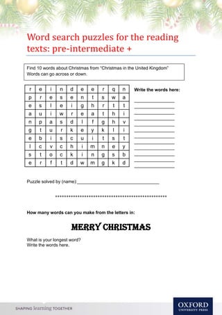 Word search puzzles for the reading
texts: pre-intermediate +
Write the words here:
__________________
__________________
__________________
__________________
__________________
__________________
__________________
__________________
__________________
__________________
__________________
__________________
Puzzle solved by (name):_________________________________
**************************************************
How many words can you make from the letters in:
Merry Christmas
What is your longest word?
Write the words here.
Find 10 words about Christmas from “Christmas in the United Kingdom”
Words can go across or down.
r e i n d e e r q n
p r e s e n t s w a
e s l e i g h r t t
a u i w r e a t h i
n p a s d l f g h v
g t u r k e y k l i
e b i s c u i t s t
l c v c h i m n e y
s t o c k i n g s b
e r f t d w m g k d
 