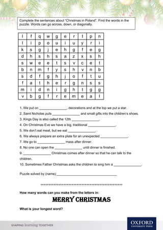Compl
1. We put on _______________, decorations and at the top we put a star.
2. Saint Nicholas puts _______________ and small gifts into the children’s shoes.
3. Kings Day is also called the 12th _______________.
4. On Christmas Eve we have a big, traditional _______________.
5. We don’t eat meat, but we eat _______________.
6. We always prepare an extra plate for an unexpected _______________.
7. We go to _______________ mass after dinner.
8. No one can open the _______________ until dinner is finished.
9. _______________ Christmas comes after dinner so that he can talk to the
children.
10. Sometimes Father Christmas asks the children to sing him a _______________.
Puzzle solved by (name):_________________________________
**************************************************
How many words can you make from the letters in:
Merry Christmas
What is your longest word?
Complete the sentences about “Christmas in Poland”. Find the words in the
puzzle. Words can go across, down, or diagonally.
l f q w g e r t p n
l i p o u i u y r i
k s g j e h g f e g
d h s h s a z x s h
s w e e t s v c e t
b n m f y s h v n b
s d f g h j o f t u
f a t h e r g n s s
m i d n i g h t g g
v b g f r e m e a l
 
