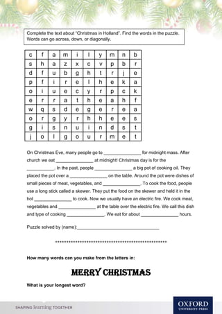 Compl
On Christmas Eve, many people go to _______________ for midnight mass. After
church we eat _______________ at midnight! Christmas day is for the
___________. In the past, people _______________ a big pot of cooking oil. They
placed the pot over a _______________ on the table. Around the pot were dishes of
small pieces of meat, vegetables, and _______________. To cook the food, people
use a long stick called a skewer. They put the food on the skewer and held it in the
hot _______________ to cook. Now we usually have an electric fire. We cook meat,
vegetables and _______________ at the table over the electric fire. We call this dish
and type of cooking _______________. We eat for about _______________ hours.
Puzzle solved by (name):_________________________________
**************************************************
How many words can you make from the letters in:
Merry Christmas
What is your longest word?
Complete the text about “Christmas in Holland”. Find the words in the puzzle.
Words can go across, down, or diagonally.
c f a m i l y m n b
s h a z x c v p b r
d f u b g h t r j e
p f i r e l h e k a
o i u e c y r p c k
e r r a t h e a h f
w q s d e g e r e a
o r g y r h h e e s
g i s n u i n d s t
j o l g o u r m e t
 