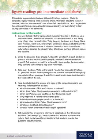 Jigsaw reading: pre-intermediate and above
This activity teaches students about different Christmas customs. Students
complete a jigsaw reading, write questions, share information about the custom in
their text, and then interview each other about their own traditions. You can point out
that, although there is a general custom in each country, not every family in that
country celebrates in the same way.
Instructions for the teacher
1. One way to lead into the topic and get students interested in it is to put up a
picture of Father Christmas on the board. Ask students who it is and if they
know of any other names for him. Write these on the board (e.g. Santa Claus,
Saint Nicholas, Saint Nick, Kris Kringle, Sinterklass etc.) Ask students why he
has so many different names to initiate a discussion about how different
cultures have adopted the idea of Father Christmas, but have different names
and customs.
2. Divide the class into three groups, A, B and C. Give text A to each student in
group A, text B to each student in group B, and text C to each student in
group C. Ask students to read the texts and try to remember the information.
They can take some notes to help them remember.
3. Take away the texts. Write on the board: How to they celebrate Christmas
in…(Holland, the UK, Poland)? Regroup the students so that each new group
has a student from groups A, B and C in it. Ask them to share the information
they learned from the text.
4. Keep the students in the groups, and stage a little competition quiz to see
what they remember from the text:
 What is the name of Father Christmas in Holland?
 When does Father Christmas give presents to children in the UK?
 When can Polish people start to eat their Christmas meal?
 Why do people in Poland have an extra plate?
 In What country do people cook food at the table?
 Where does the British Father Christmas come from?
 What does the Dutch Sinterklass ride?
 What do Polish children have to do to get a present?
5. Tell students they are going to interview 3 people about their Christmas
traditions. Don’t worry if you have students who all come from the same
culture. Each family has different traditions! Ask students to write five
questions about Christmas.
 