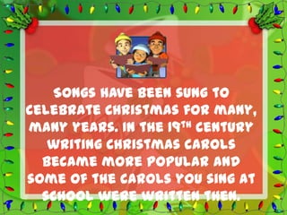 Songs have been sung to
celebrate Christmas for many,
many years. In the 19th century
   writing Christmas carols
  became more popular and
some of the carols you sing at
  school were written then.
 