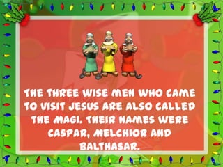 The three wise men who came
to visit Jesus are also called
 the Magi. Their names were
    Caspar, Melchior and
           Balthasar.
 