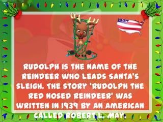 Rudolph is the name of the
 reindeer who leads Santa’s
sleigh. The story ‘Rudolph the
   Red Nosed Reindeer’ was
written in 1939 by an American
    called Robert L. May.
 