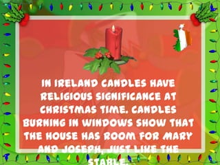 In Ireland candles have
   religious significance at
   Christmas time. Candles
burning in windows show that
the house has room for Mary
  and Joseph, just like the
 