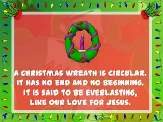A Christmas wreath is circular.
 It has no end and no beginning.
   It is said to be everlasting,
     like our love for Jesus.
 
