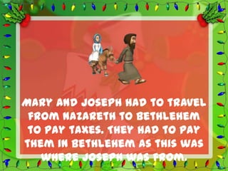 Mary and Joseph had to travel
 from Nazareth to Bethlehem
 to pay taxes. They had to pay
them in Bethlehem as this was
   where Joseph was from.
 