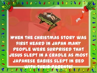 When the Christmas story was
   first heard in Japan many
 people were surprised that
Jesus slept in a cradle as most
 Japanese babies slept in bed
      with their parents!
 