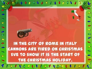 In the city of Rome in Italy
cannons are fired on Christmas
 Eve to show it is the start of
    the Christmas Holiday.
 