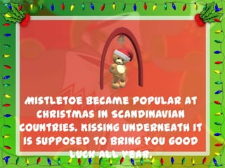 Mistletoe became popular at
    Christmas in Scandinavian
countries. Kissing underneath it
 is supposed to bring you good
          luck all year.
 