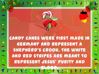Candy canes were first made in
   Germany and represent a
 shepherd’s crook. The white
 and red stripes are meant to
  represent Jesus’ purity and
            blood.
 