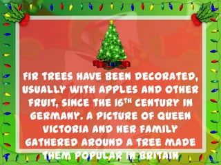 Fir trees have been decorated,
usually with apples and other
 fruit, since the 16th century in
  Germany. A picture of Queen
    Victoria and her family
gathered around a tree made
    them popular in Britain
 