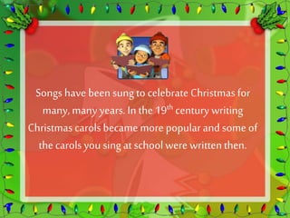 Songs have been sung to celebrate Christmas for 
many, many years. In the 19th century writing 
Christmas carols became more popular and some of 
the carols you sing at school were written then. 
 