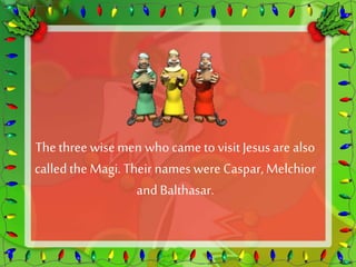 The three wise men who came to visit Jesus are also 
called the Magi. Their names were Caspar, Melchior 
and Balthasar. 
 