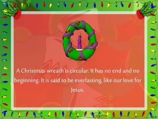 A Christmas wreath is circular. It has no end and no 
beginning. It is said to be everlasting, like our love for 
Jesus. 
 