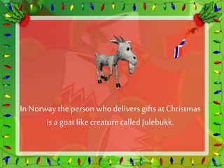 In Norway the person who delivers gifts at Christmas 
is a goat like creature called Julebukk. 
 