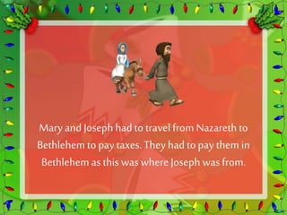 Mary and Joseph had to travel from Nazareth to 
Bethlehem to pay taxes. They had to pay them in 
Bethlehem as this was where Joseph was from. 
 