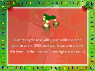Decorating the tree with glass baubles became 
popular about 1500 years ago. It was also around 
this time that the first electric tree lights were made. 
 
