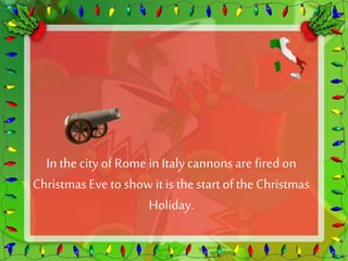 In the city of Rome in Italy cannons are fired on 
Christmas Eve to show it is the start of the Christmas 
Holiday. 
 