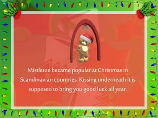 Mistletoe became popular at Christmas in 
Scandinavian countries. Kissing underneath it is 
supposed to bring you good luck all year. 
 