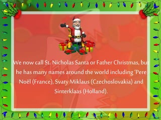 We now call St. Nicholas Santa or Father Christmas, but 
he has many names around the world including ‘Pere 
Noël (France), Svaty Miklaus (Czechoslovakia) and 
Sinterklaas (Holland). 
 