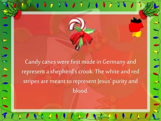 Candy canes were first made in Germany and 
represent a shepherd’s crook. The white and red 
stripes are meant to represent Jesus’ purity and 
blood. 
 