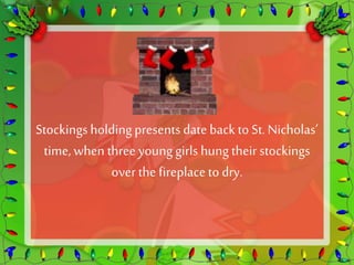 Stockings holding presents date back to St. Nicholas’ 
time, when three young girls hung their stockings 
over the fireplace to dry. 
 