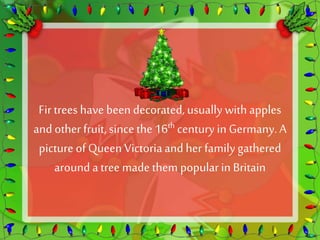 Fir trees have been decorated, usually with apples 
and other fruit, since the 16th century in Germany. A 
picture of Queen Victoria and her family gathered 
around a tree made them popular in Britain 
 