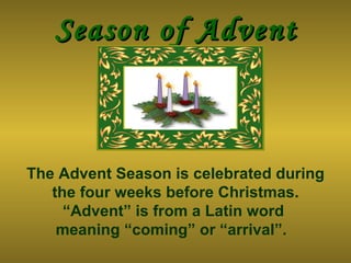 Season of Advent The Advent Season is celebrated during the four weeks before Christmas. “Advent” is from a Latin word  meaning “coming” or “arrival”.   