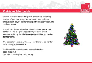 We will run advertorials daily with presenters reviewing
products from your store. You can focus on a different
product each day or a different department each week. The
choice is yours!
You can run this on individual stations or across the FRS
portfolio. This is a great opportunity to build brand
awareness during the Christmas period and target the key
demographic.
This bespoken concept will allow your brand to be front of
mind during a peak season.
For More information contact Rachael Skrokov
0207 960 2919
(Rachael.skrokov@firstradio.co.uk)
Christmas Advertorials
 
