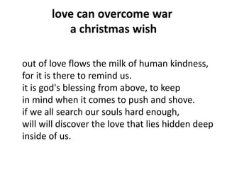 love can overcome war
a christmas wish
out of love flows the milk of human kindness,
for it is there to remind us.
it is god's blessing from above, to keep
in mind when it comes to push and shove.
if we all search our souls hard enough,
will will discover the love that lies hidden deep
inside of us.
 