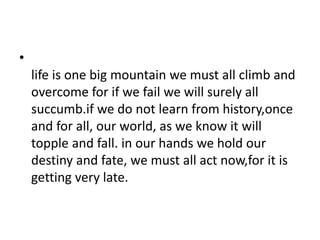 •
life is one big mountain we must all climb and
overcome for if we fail we will surely all
succumb.if we do not learn from history,once
and for all, our world, as we know it will
topple and fall. in our hands we hold our
destiny and fate, we must all act now,for it is
getting very late.
 